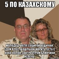 5 по казахскому молодец, фатя! собирай вещички, едем в лес, шашлыки жарить, есть с кока-колой. завтра утром блинчики испечь.