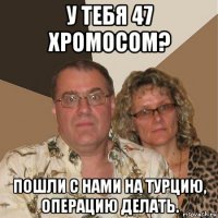 у тебя 47 хромосом? пошли с нами на турцию, операцию делать.