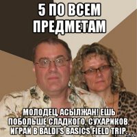 5 по всем предметам молодец, асылжан! ешь побольше сладкого, сухариков. играй в baldi's basics field trip.