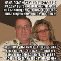 мама: асылжан хуже тебя стал, я его из дома выгоню! амиржан: мама, он мой близнец, так что либо его оставь, либо я иду с ним. пошли, асылжан! асылжан: *обнимает за плечо брата* вещи собрал? все взял? пойдём, а там уж найдём где жить! *спустя 5 часов* родители: *звонят им* домой!