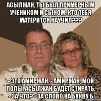 асылжан, ты был примерным учеником и сыном. кто тебя матерится научил??? - это амиржан. - амиржан, мой полы, асылжан будет стирать. - за что? - за слово на букву б