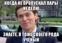 когда не пропускал пары неделю знаете, я тоже своего рода учёный