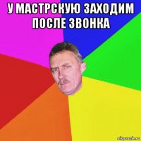 у мастрскую заходим после звонка 