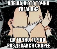 алёша, а это точно таганай? да точно, точно - раздевайся скорее