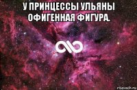 у принцессы ульяны офигенная фигура. 