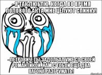 - я так люблю, когда во время полового акта мне целуют спинку! - петрович, ты задолбал уже со своей романтикой, нам с тобой ещё два вагона разгружать!