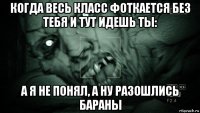 когда весь класс фоткается без тебя и тут идешь ты: а я не понял, а ну разошлись бараны