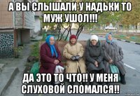 а вы слышали у надьки то муж ушол!!! да это то что!! у меня слуховой сломался!!