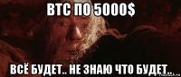 btc по 5000$ всё будет.. не знаю что будет..