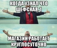 когда узнал что шефская, 1 магазин работает круглосуточно