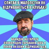 спитав в малолєтки як відриваються в клубах? накидав на гарячу сковородку тараканів шоб я поняв як вони відриваються