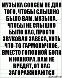 музыка совсем не для того, чтобы слышно было вам, музыка, чтобы не слышно было вас, просто звуковая завеса, хоть что-то гармоничное, вместо головной боли и конкора, вам не вредят, от вас загораживаются