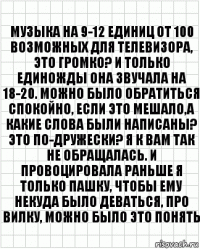 музыка на 9-12 единиц от 100 возможных для телевизора, это громко? и только единожды она звучала на 18-20. можно было обратиться спокойно, если это мешало,а какие слова были написаны? это по-дружески? я к вам так не обращалась. и провоцировала раньше я только пашку, чтобы ему некуда было деваться, про вилку, можно было это понять