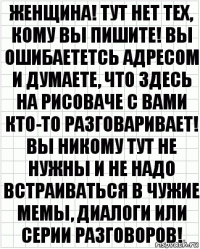 Женщина! Тут нет тех, кому вы пишите! Вы ошибаететсь адресом и думаете, что здесь на рисоваче с вами кто-то разговаривает! Вы никому тут не нужны и не надо встраиваться в чужие мемы, диалоги или серии разговоров!