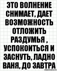 это волнение снимает, дает возможность отложить раздумья , успокоиться и заснуть, ладно ваня, до завтра