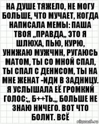 на душе тяжело, не могу больше, что мучает, когда написала мемы: паша твоя ,,правда,, это я шлюха, пью, курю, унижаю мужчин, ругаюсь матом, ты со мной спал, ты спал с денисом, ты на мне женат -иди в задницу. я услышала её громкий голос:,, б++ть.,, больше не знаю ничего. вот что болит. всё