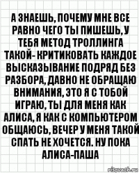 а знаешь, почему мне все равно чего ты пишешь, у тебя метод троллинга такой- критиковать каждое высказывание подряд без разбора, давно не обращаю внимания, это я с тобой играю, ты для меня как алиса, я как с компьютером общаюсь, вечер у меня такой спать не хочется. ну пока алиса-паша