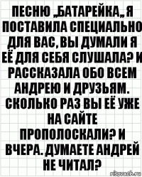 песню ,,батарейка,, я поставила специально для вас, вы думали я её для себя слушала? и рассказала обо всем андрею и друзьям. сколько раз вы её уже на сайте прополоскали? и вчера. думаете андрей не читал?