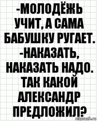 -молодёжь учит, а сама бабушку ругает. -наказать, наказать надо. так какой александр предложил?