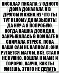 писала? писала: у одного дома доказала и в другом можно.ну что ты тут некому доказывать! да ну? а я попробую. когда пашка доводил, закрывалась в комнате и снимала стресс, пока паша сам не написал: она ругается матом. всё. стало не нужно. пошла к маме и горорю, научи, как ты умеешь, этого не делать