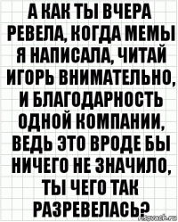 а как ты вчера ревела, когда мемы я написала, читай игорь внимательно, и благодарность одной компании, ведь это вроде бы ничего не значило, ты чего так разревелась?