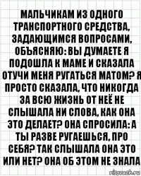 мальчикам из одного транспортного средства, задающимся вопросами, объясняю: вы думаете я подошла к маме и сказала отучи меня ругаться матом? я просто сказала, что никогда за всю жизнь от неё не слышала ни слова, как она это делает? она спросила: а ты разве ругаешься, про себя? так слышала она это или нет? она об этом не знала