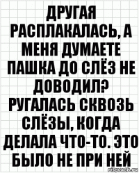 другая расплакалась, а меня думаете пашка до слёз не доводил? ругалась сквозь слёзы, когда делала что-то. это было не при ней