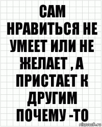 сам нравиться не умеет или не желает , а пристает к другим почему -то