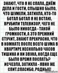 знают, что я не спала, днём дела и гости, слышно было, что шумели, затихла, кто-то ботал ботал я не встаю, врубили телевизор, чего не было никогда - такой громкости, а это прежний стучит, знают прекрасно, что в комнате после всего шума в квартире несколько часов тишина и ни звука, когда еще было время поспать? исчезла, затихла - явно же спит.спасибо, родные!