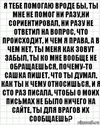 я тебе помогаю вроде бы, ты мне не помог ни разу,ни сориентировал, ни разу не ответил на вопрос, что происходит, и чем я права, а в чем нет, ты меня как зовут забыл, ты ко мне вообще не обращаешься, почему-то сашка пишет, что ты думал, как ты к чему относишься, и я сто раз писала, чтобы о моих письмах не было ничего на сайте, ты для врагов их сообщаешь?