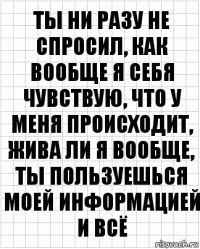 ты ни разу не спросил, как вообще я себя чувствую, что у меня происходит, жива ли я вообще, ты пользуешься моей информацией и всё