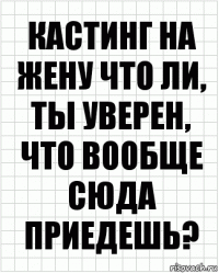 кастинг на жену что ли, ты уверен, что вообще сюда приедешь?