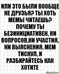 или это были вообще не друзья? ты хоть мемы читаешь? почему ты безинициативен, ни вопросов,ни участия, ни выяснения, мем тиснул, и разбирайтесь как хотите