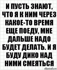 и пусть знают, что я к ним через какое-то время еще поеду, мне дальше надо будет делать. и я буду дико над ними смеяться