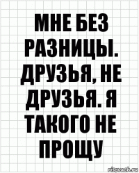 мне без разницы. друзья, не друзья. я такого не прощу