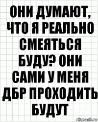 они думают, что я реально смеяться буду? они сами у меня дбр проходить будут