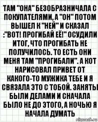 там "она" безобразничала с покупателями, а "он" потом вышел к "ней" и сказал :"вот! прогибай её!" осудили итог, что прогибать не получилось. то есть они меня там "прогибали". а кот нарисовал привет от какого-то мужика тебе и я связала это с тобой. заняты были делами и сначала было не до этого, а ночью я начала думать