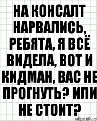 на консалт нарвались, ребята, я всё видела, вот и кидман, вас не прогнуть? или не стоит?