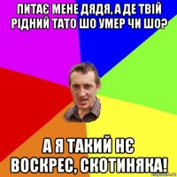 питає мене дядя, а де твій рідний тато шо умер чи шо? а я такий нє воскрес, скотиняка!