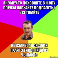 як умру то поховайте в жопу пороха напхайте подпаліть і всі тікайте не взарвэться дали пхайтэ,тикы яйца нэ чыпайтэ