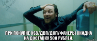  при покупке osb/двп/дсп/фанеры скидка на доставку 500 рублей.