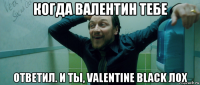 когда валентин тебе ответил. и ты, valentine black лох