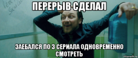 перерыв сделал заебался по 3 сериала одновременно смотреть