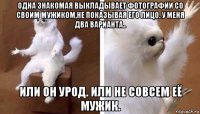 одна знакомая выкладывает фотографии со своим мужиком,не показывая его лицо. у меня два варианта.. или он урод. или не совсем её мужик.