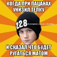 когда при пацанах унизил телку и сказал что будет ругаться матом