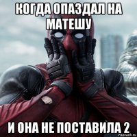 когда опаздал на матешу и она не поставила 2