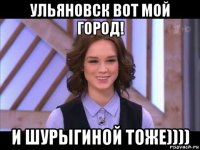 ульяновск вот мой город! и шурыгиной тоже))))