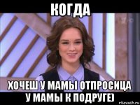 когда хочеш у мамы отпросица у мамы к подруге)