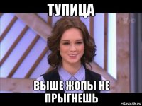 тупица выше жопы не прыгнешь