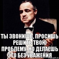 Ты звонишь, просишь решить твою проблему, но делаешь это без уважения